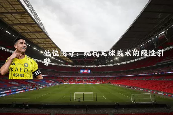 低位防守:现代足球战术的隐性引擎