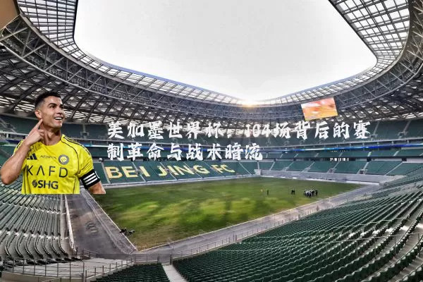 美加墨世界杯：104场背后的赛制革命与战术暗流