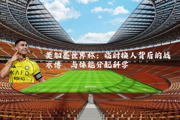 美加墨世界杯：临时换人背后的战术博弈与体能分配科学