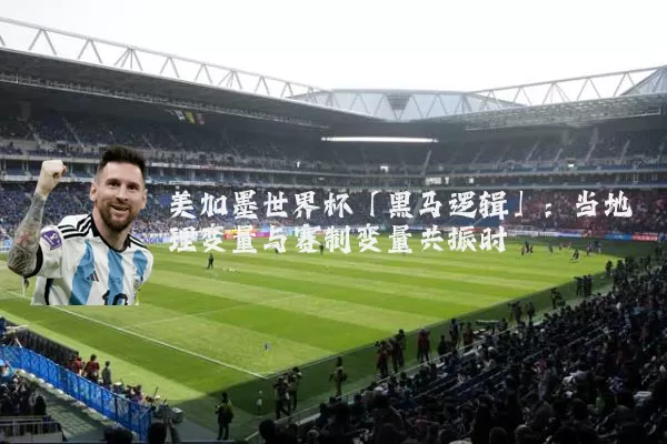 美加墨世界杯「黑马逻辑」:当地理变量与赛制变量共振时