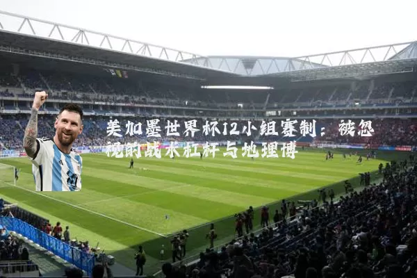 美加墨世界杯12小组赛制:被忽视的战术杠杆与地理博弈